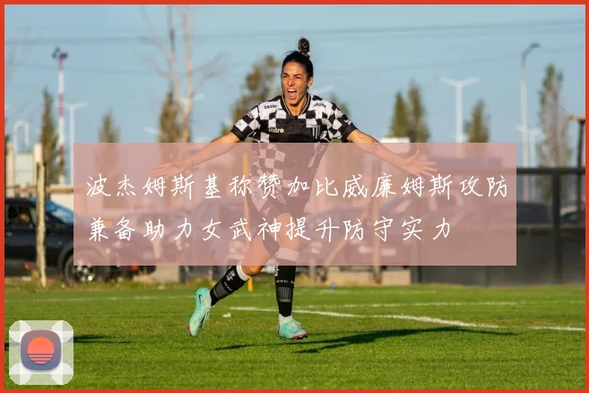 波杰姆斯基称赞加比威廉姆斯攻防兼备助力女武神提升防守实力