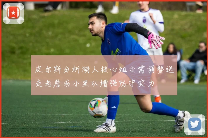 皮尔斯分析湖人核心组合需调整送走老詹或小里以增强防守实力