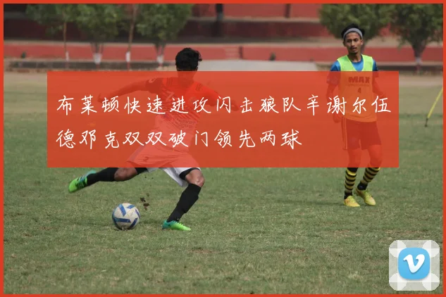布莱顿快速进攻闪击狼队辛谢尔伍德邓克双双破门领先两球