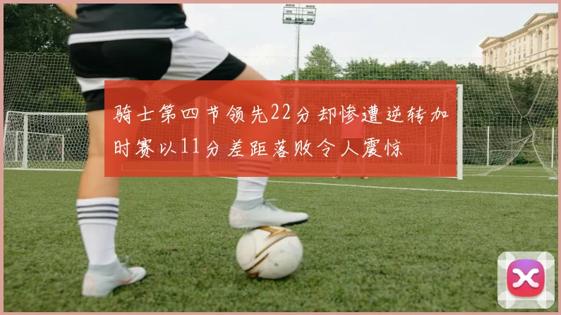 骑士第四节领先22分却惨遭逆转加时赛以11分差距落败令人震惊