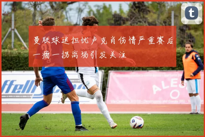 曼联球迷担忧卢克肖伤情严重赛后一瘸一拐离场引发关注