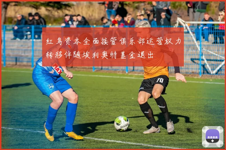 红鸟资本全面接管俱乐部运营权力转移伴随埃利奥特基金退出