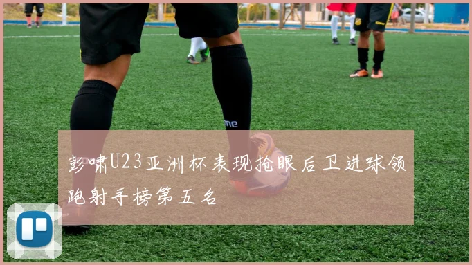 彭啸U23亚洲杯表现抢眼后卫进球领跑射手榜第五名