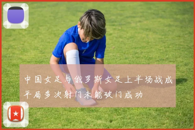中国女足与俄罗斯女足上半场战成平局多次射门未能破门成功