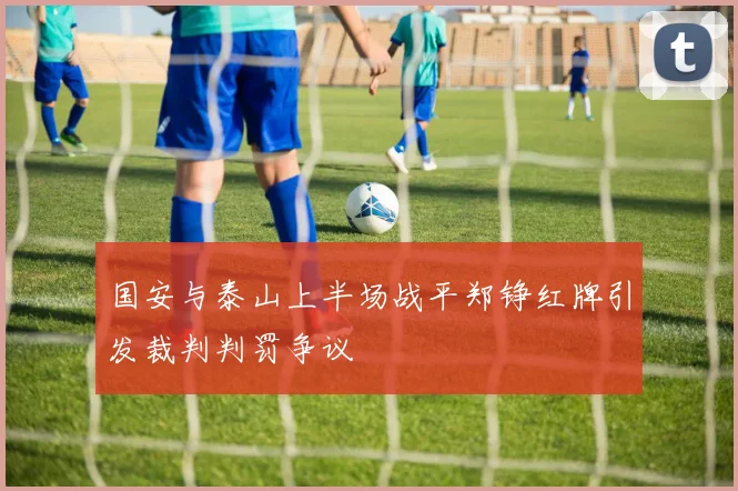 国安与泰山上半场战平郑铮红牌引发裁判判罚争议