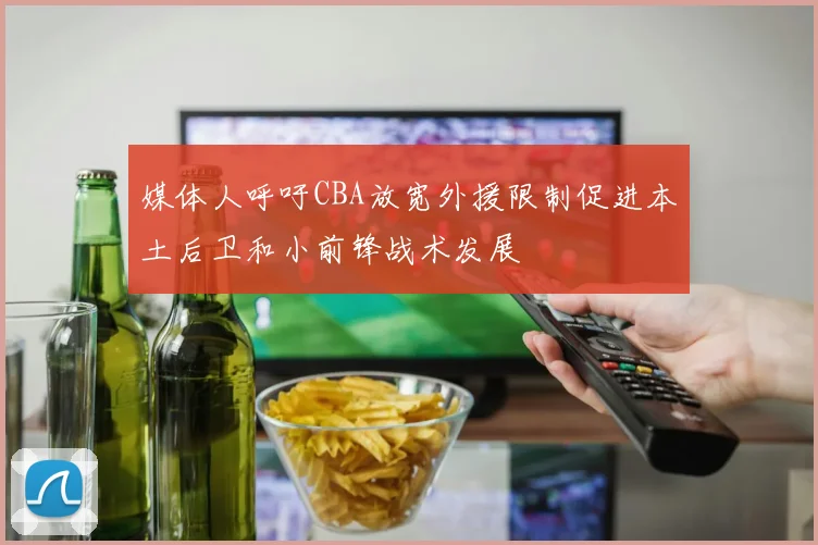 媒体人呼吁CBA放宽外援限制促进本土后卫和小前锋战术发展