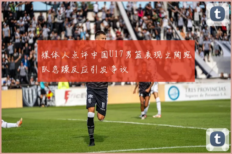 媒体人点评中国U17男篮表现立陶宛队急躁反应引发争议