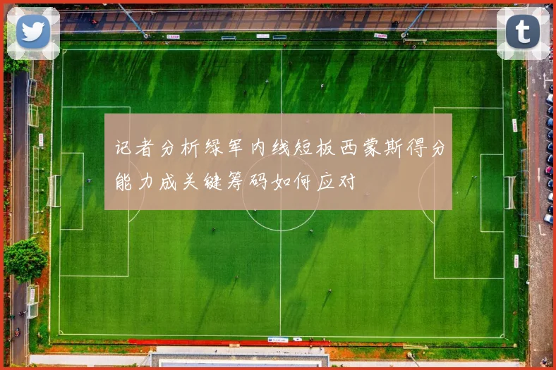 记者分析绿军内线短板西蒙斯得分能力成关键筹码如何应对