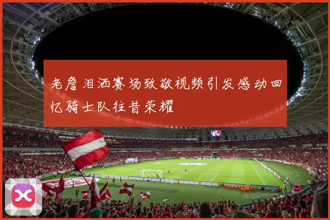 老詹泪洒赛场致敬视频引发感动回忆骑士队往昔荣耀