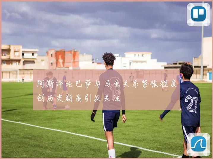 阿斯评论巴萨与马竞关系紧张程度创历史新高引发关注