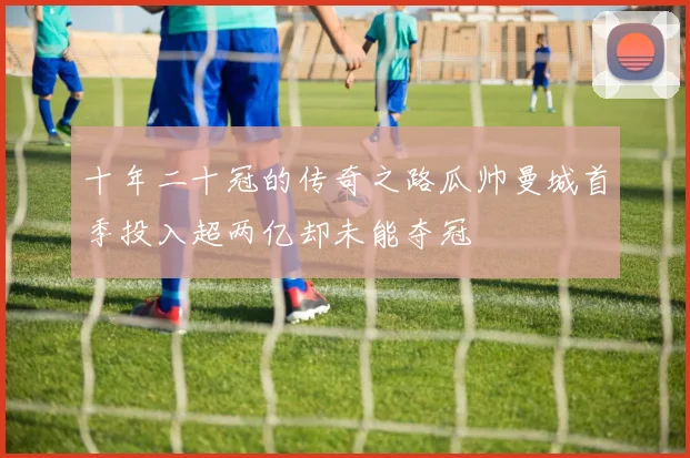 十年二十冠的传奇之路瓜帅曼城首季投入超两亿却未能夺冠