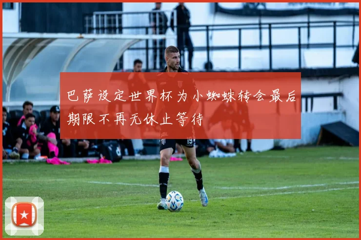 巴萨设定世界杯为小蜘蛛转会最后期限不再无休止等待