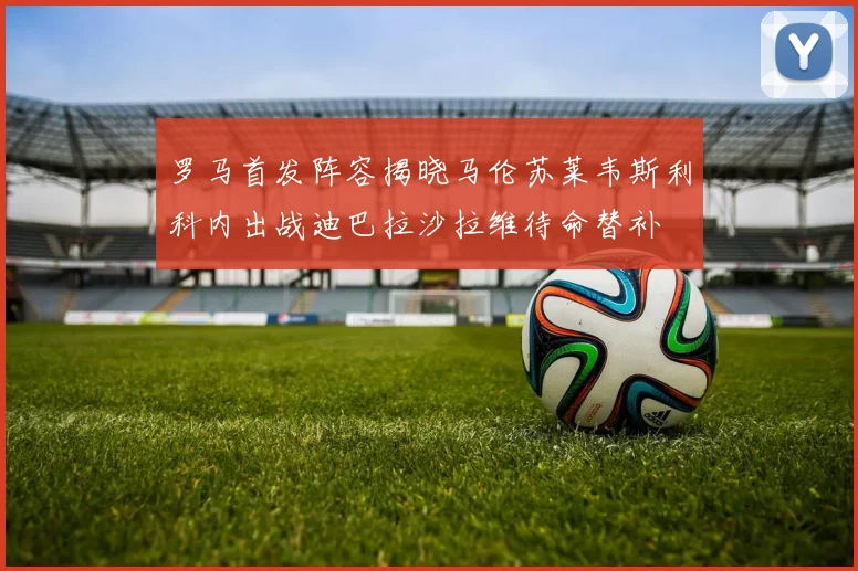 罗马首发阵容揭晓马伦苏莱韦斯利科内出战迪巴拉沙拉维待命替补