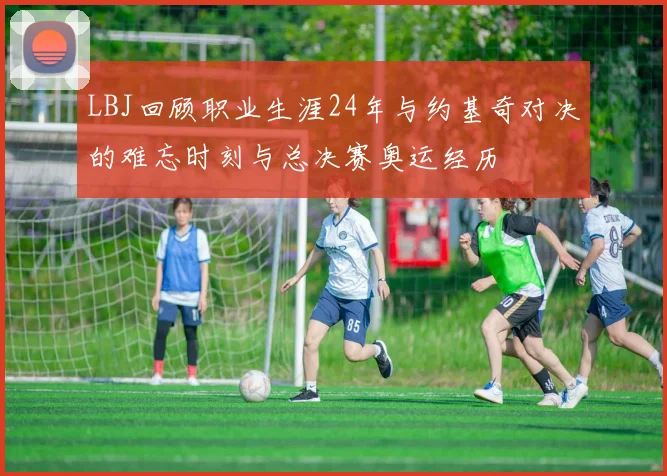 LBJ回顾职业生涯24年与约基奇对决的难忘时刻与总决赛奥运经历