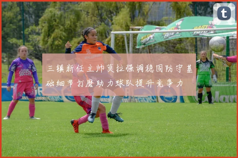 三镇新任主帅莫拉强调稳固防守基础细节打磨助力球队提升竞争力
