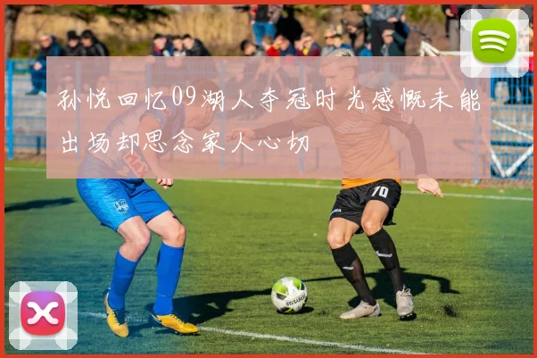 孙悦回忆09湖人夺冠时光感慨未能出场却思念家人心切
