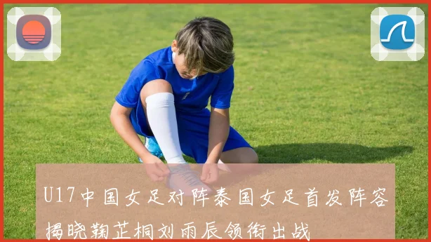 U17中国女足对阵泰国女足首发阵容揭晓鞠芷桐刘雨辰领衔出战
