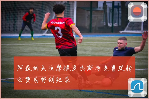阿森纳关注摩根罗杰斯与克鲁皮转会费或将创纪录