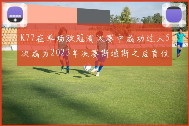K77在单场欧冠淘汰赛中成功过人5次成为2023年决赛斯通斯之后首位球员