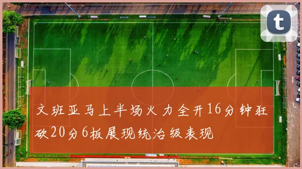 文班亚马上半场火力全开16分钟狂砍20分6板展现统治级表现