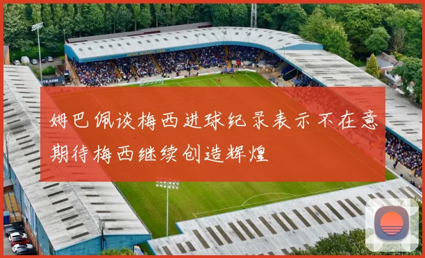 姆巴佩谈梅西进球纪录表示不在意期待梅西继续创造辉煌