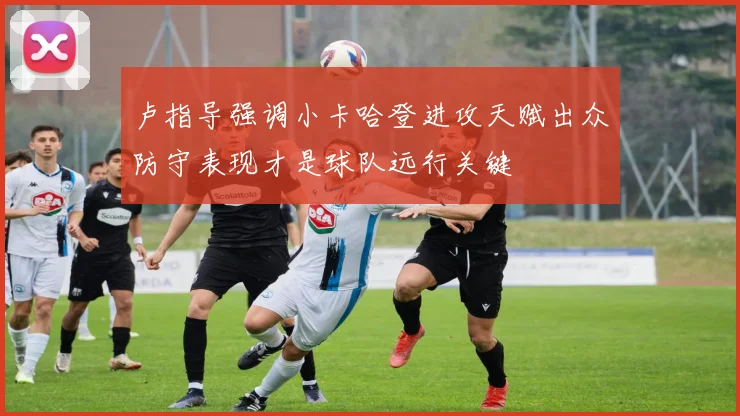 卢指导强调小卡哈登进攻天赋出众防守表现才是球队远行关键